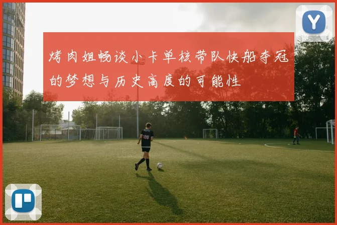 烤肉姐畅谈小卡单核带队快船夺冠的梦想与历史高度的可能性