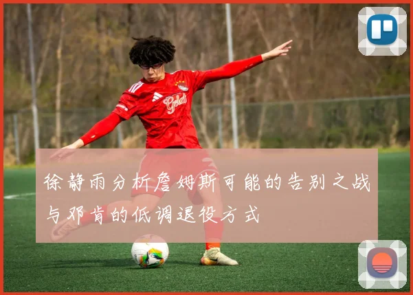 徐静雨分析詹姆斯可能的告别之战与邓肯的低调退役方式