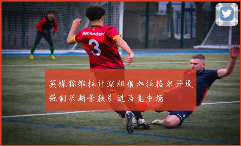 英媒称维拉计划租借加拉格尔并设强制买断条款引进马竞中场