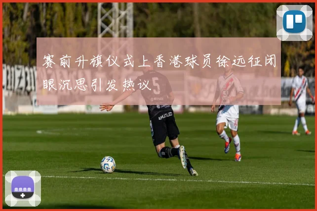 赛前升旗仪式上香港球员徐远征闭眼沉思引发热议