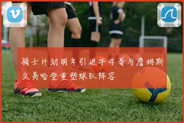 骑士计划明年引进字母哥与詹姆斯交易哈登重塑球队阵容