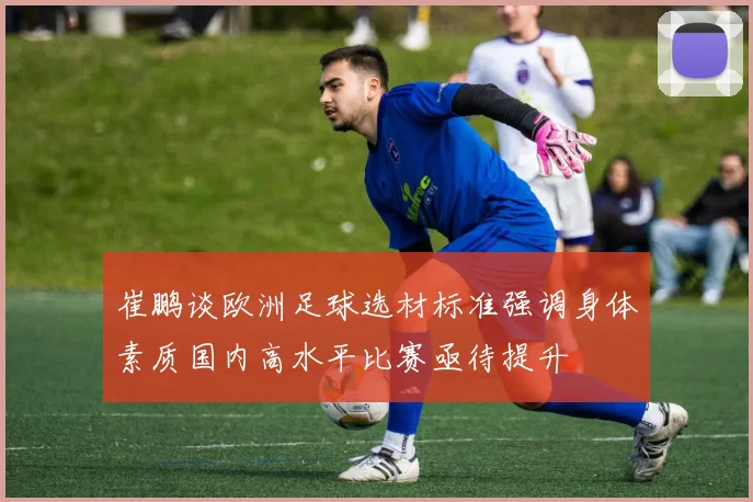 崔鹏谈欧洲足球选材标准强调身体素质国内高水平比赛亟待提升