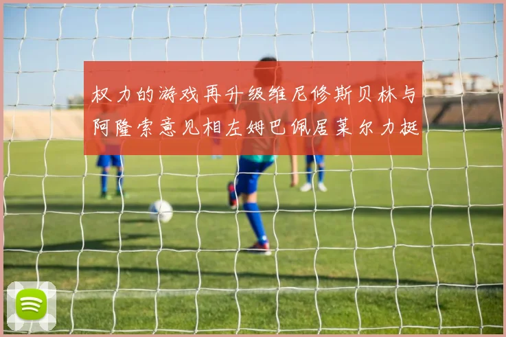 权力的游戏再升级维尼修斯贝林与阿隆索意见相左姆巴佩居莱尔力挺新势力