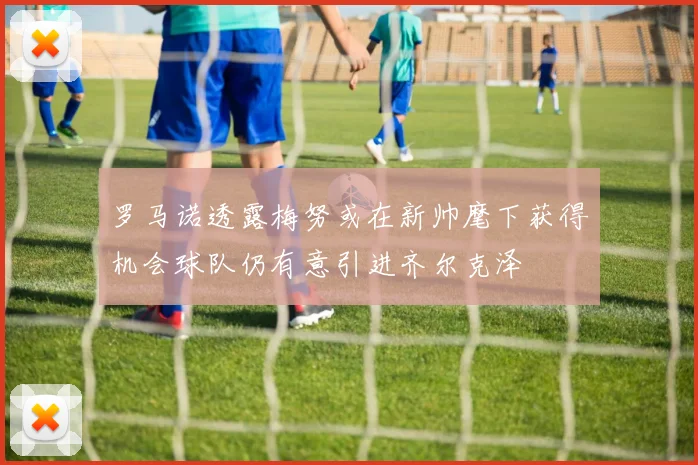 罗马诺透露梅努或在新帅麾下获得机会球队仍有意引进齐尔克泽
