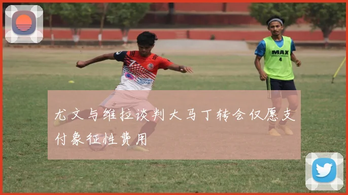 尤文与维拉谈判大马丁转会仅愿支付象征性费用