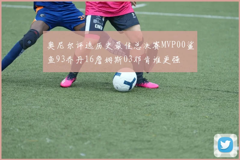 奥尼尔评选历史最佳总决赛MVP00鲨鱼93乔丹16詹姆斯03邓肯谁更强