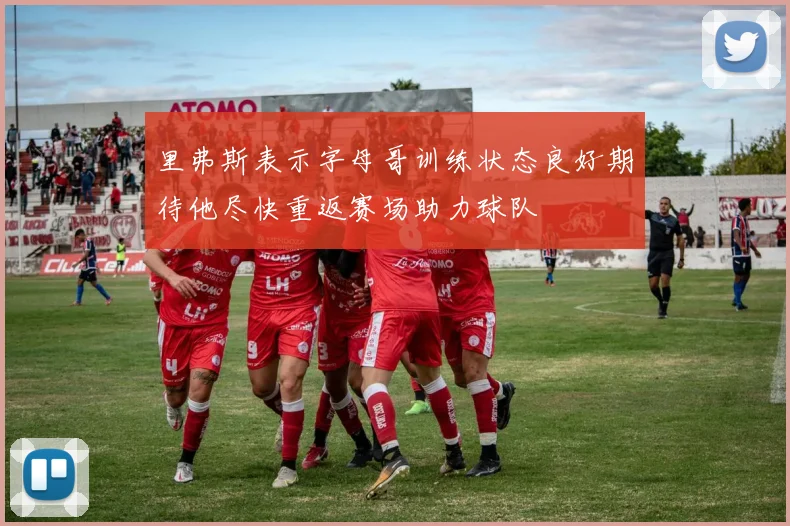 里弗斯表示字母哥训练状态良好期待他尽快重返赛场助力球队