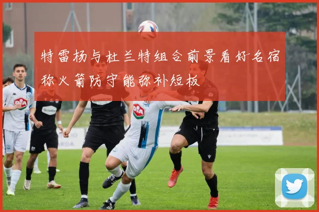特雷杨与杜兰特组合前景看好名宿称火箭防守能弥补短板