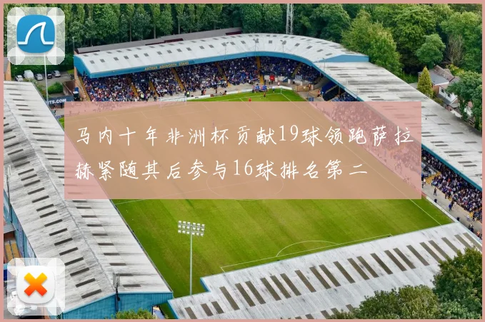 马内十年非洲杯贡献19球领跑萨拉赫紧随其后参与16球排名第二