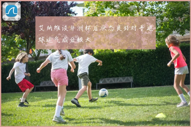 艾纳维谈非洲杯后状态良好对手进球运气成分较大
