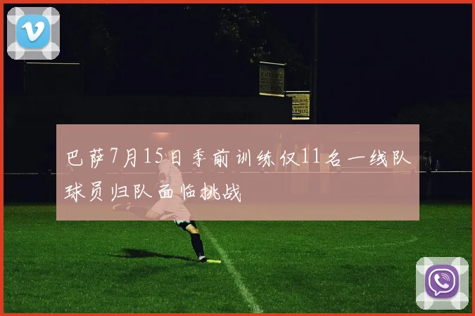 巴萨7月15日季前训练仅11名一线队球员归队面临挑战