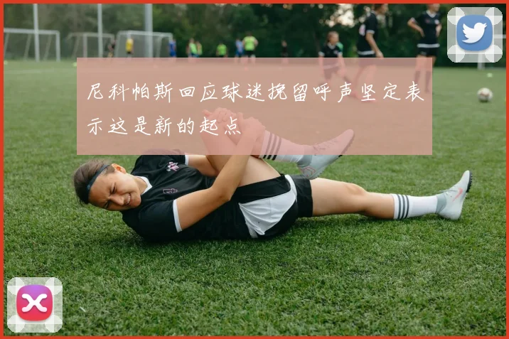 尼科帕斯回应球迷挽留呼声坚定表示这是新的起点
