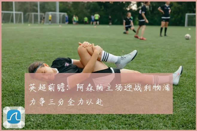 英超前瞻：阿森纳主场迎战利物浦力争三分全力以赴