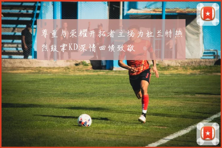 尊重与荣耀开拓者主场为杜兰特热烈鼓掌KD深情回馈致敬