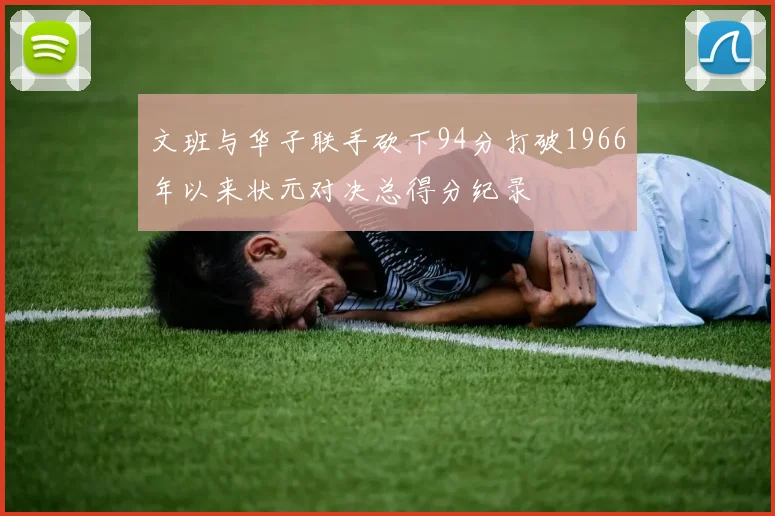 文班与华子联手砍下94分打破1966年以来状元对决总得分纪录