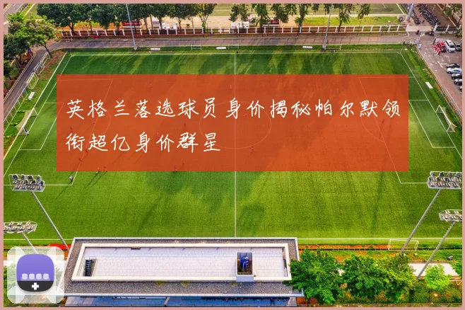 英格兰落选球员身价揭秘帕尔默领衔超亿身价群星
